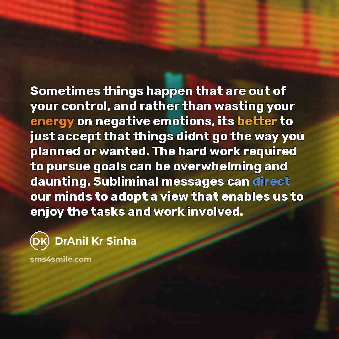 “Sometimes things happen that are out of your control, and rather than wasting your energy on negative emotions, its better to just accept that things didnt go the way you planned or wanted. The hard work required to pursue goals can be overwhelming and daunting. Subliminal messages can direct our…” quote by DrAnil Kr Sinha