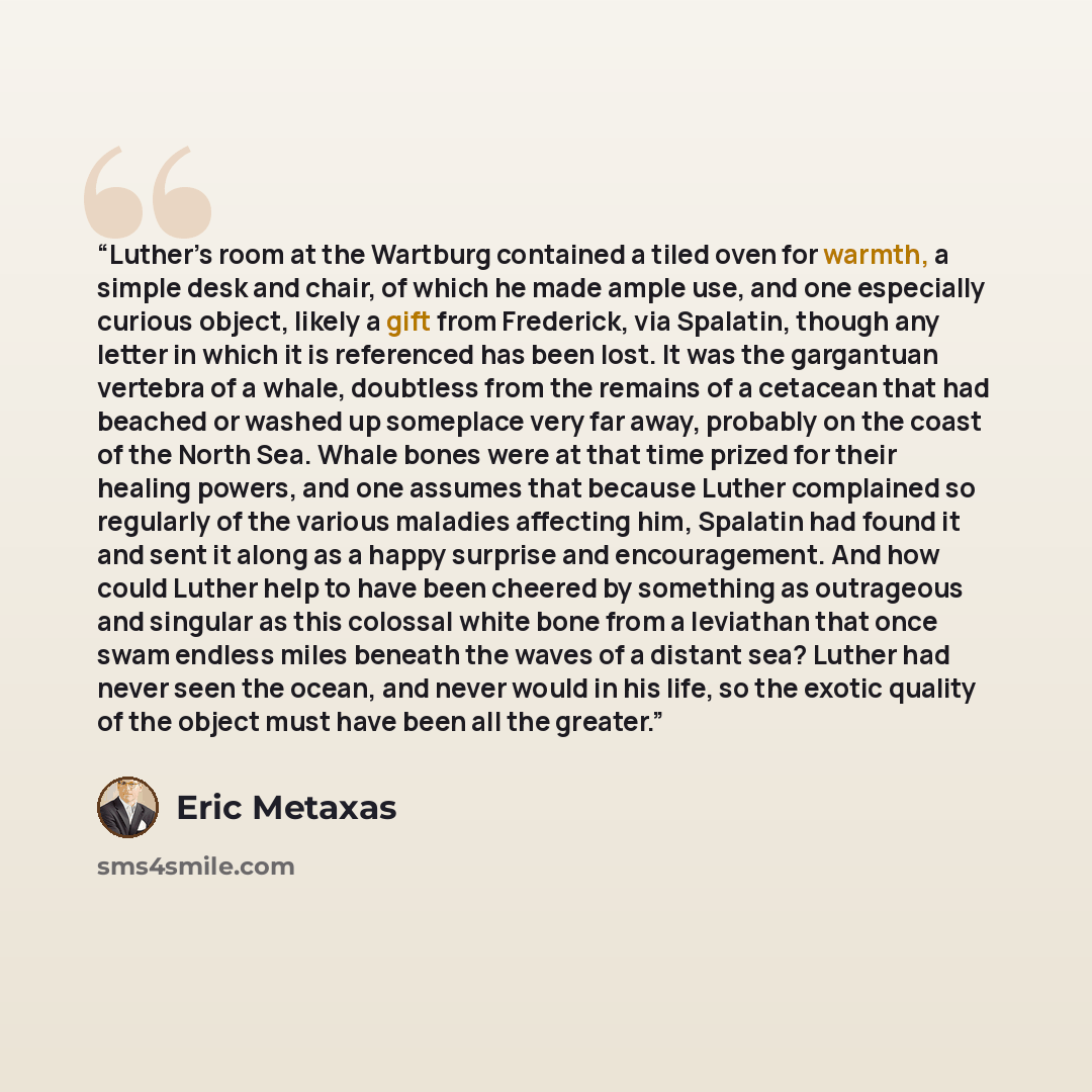 “Luther’s room at the Wartburg contained a tiled oven for warmth, a simple desk and chair, of which he made ample use, and one especially curious object, likely a gift from Frederick, via Spalatin, though any letter in which it is referenced has been lost. It was the gargantuan vertebra of a whale…” quote by Eric Metaxas