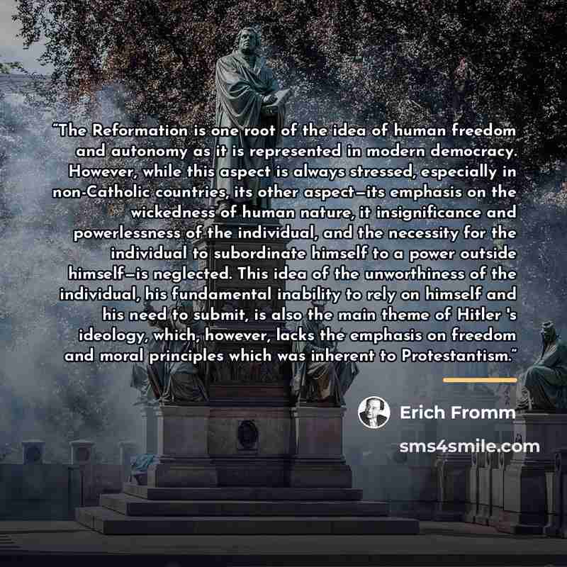 “The Reformation is one root of the idea of human freedom and autonomy as it is represented in modern democracy. However, while this aspect is always stressed, especially in non-Catholic countries, its other aspect—its emphasis on the wickedness of human nature, it insignificance and powerlessness…” quote by Erich Fromm