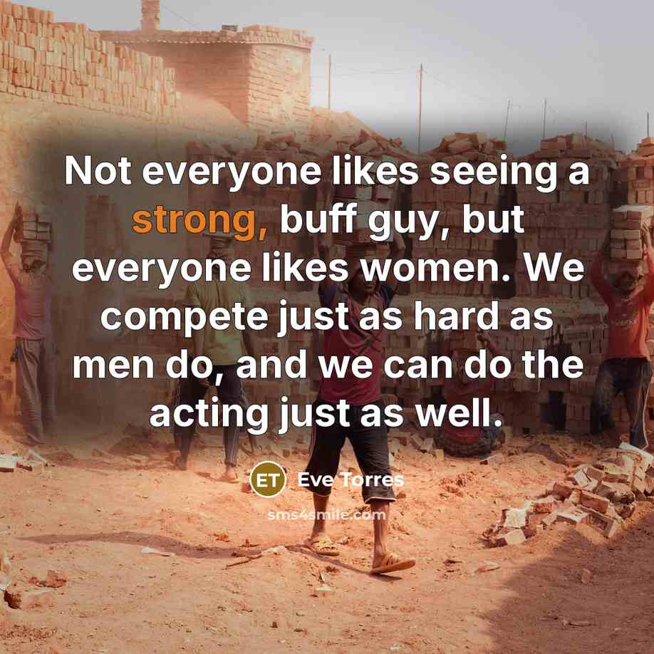 “Not everyone likes seeing a strong, buff guy, but everyone likes women. We compete just as hard as men do, and we can do the acting just as well.” quote by Eve Torres