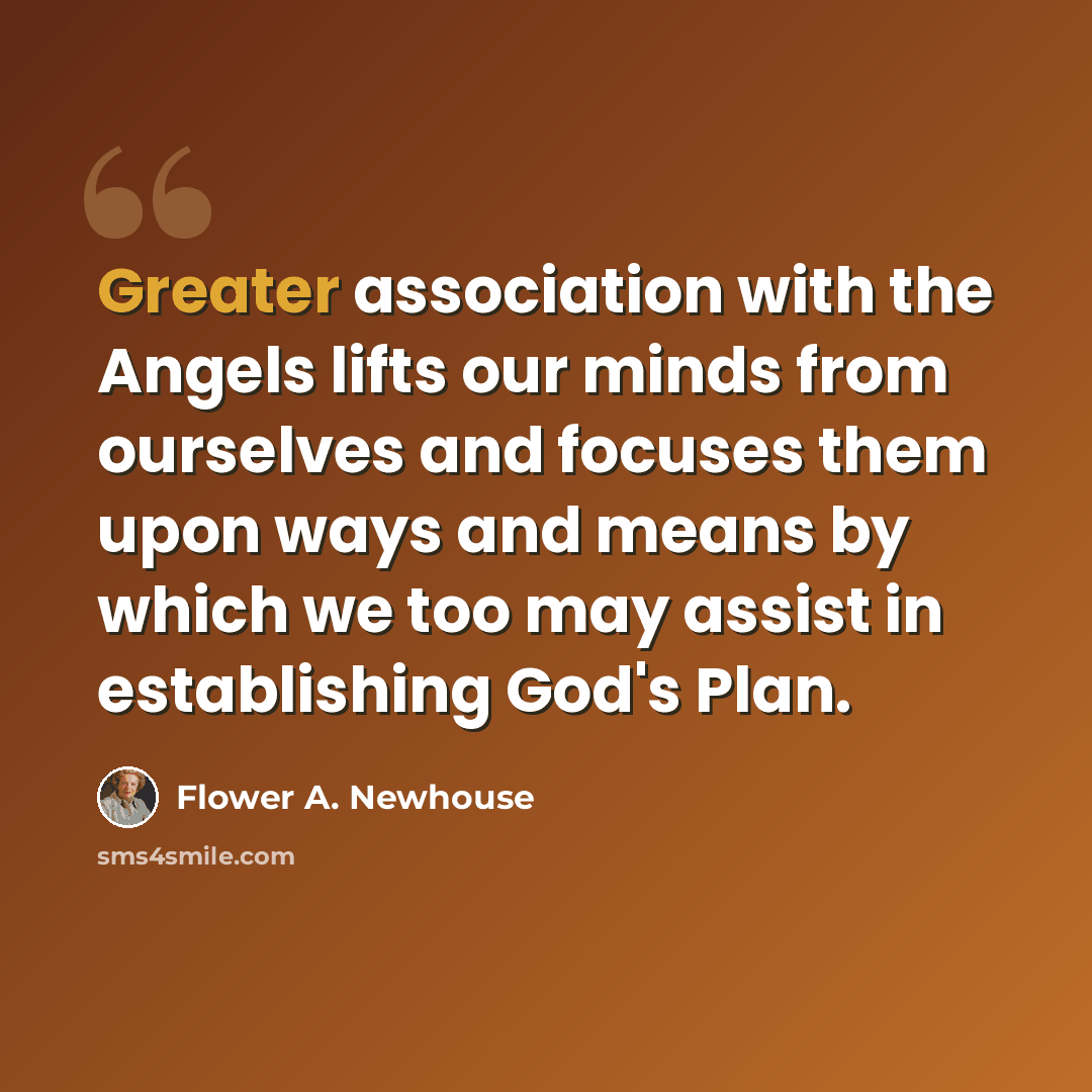 “Greater association with the Angels lifts our minds from ourselves and focuses them upon ways and means by which we too may assist in establishing God's Plan.” quote by Flower A. Newhouse