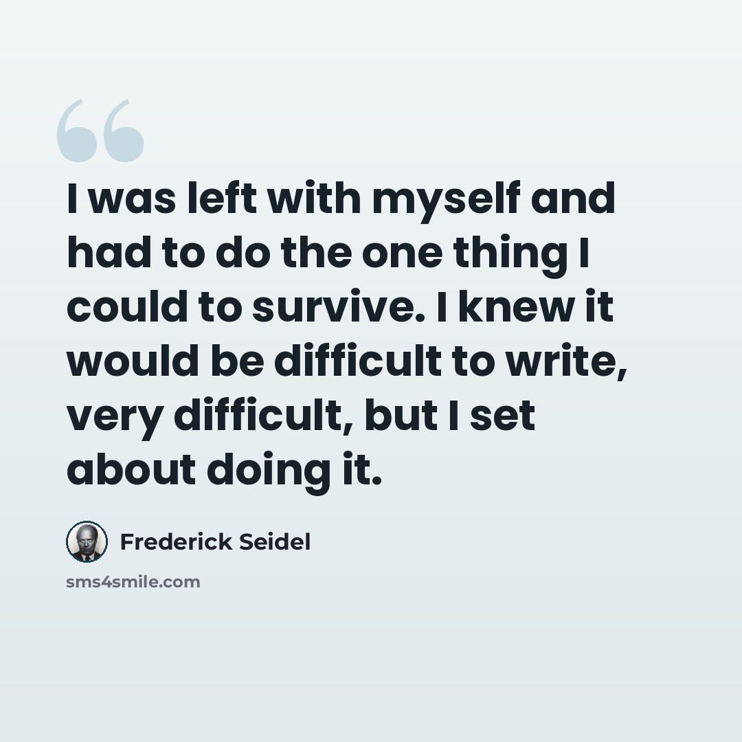 “I was left with myself and had to do the one thing I could to survive. I knew it would be difficult to write, very difficult, but I set about doing it.” quote by Frederick Seidel