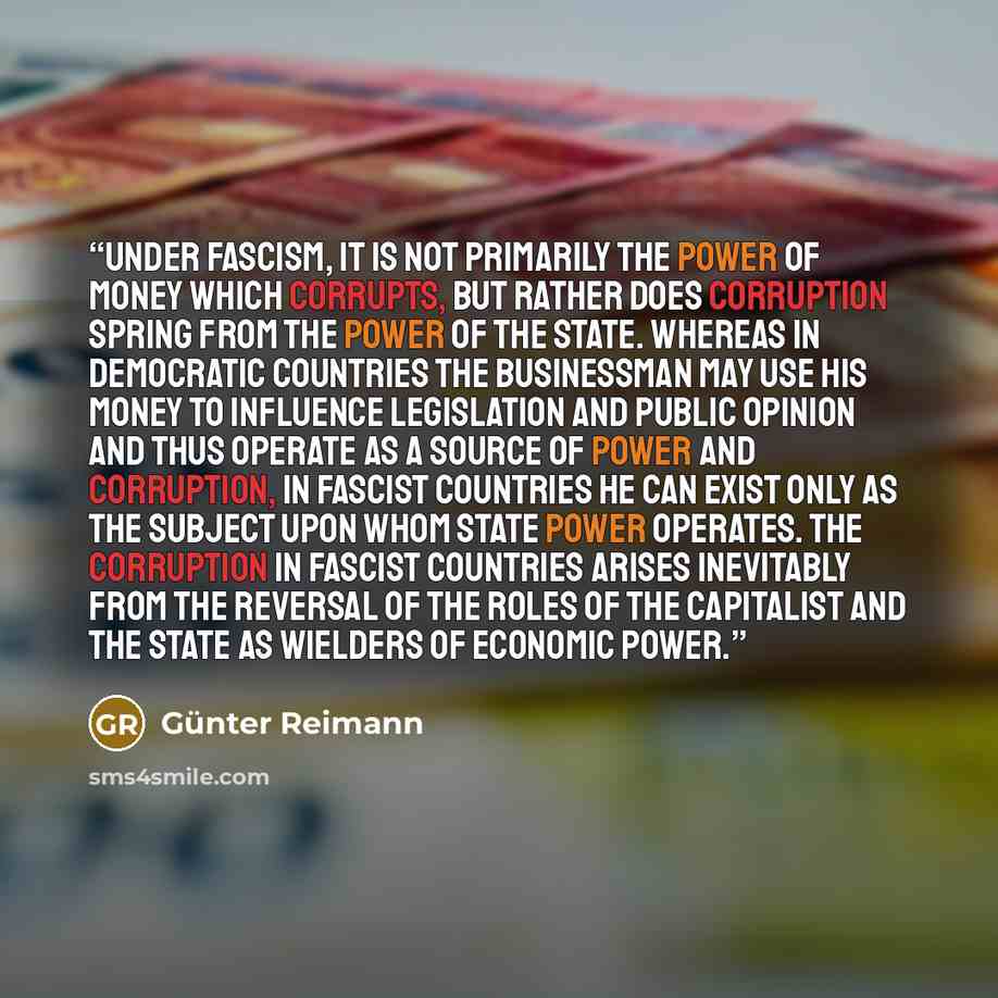 “Under fascism, it is not primarily the power of money which corrupts, but rather does corruption spring from the power of the State. Whereas in democratic countries the businessman may use his money to influence legislation and public opinion and thus operate as a source of power and corruption…” quote by Günter Reimann