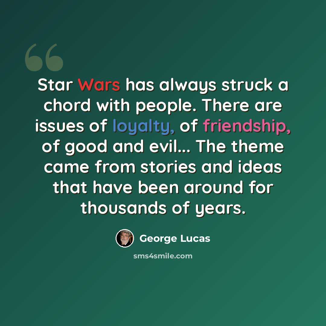 “Star Wars has always struck a chord with people. There are issues of loyalty, of friendship, of good and evil... The theme came from stories and ideas that have been around for thousands of years.” quote by George Lucas