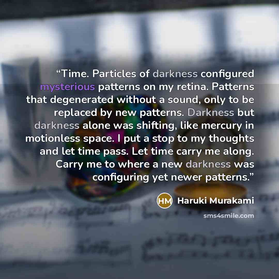 “Time. Particles of darkness configured mysterious patterns on my retina. Patterns that degenerated without a sound, only to be replaced by new patterns. Darkness but darkness alone was shifting, like mercury in motionless space. I put a stop to my thoughts and let time pass. Let time carry me…” quote by Haruki Murakami