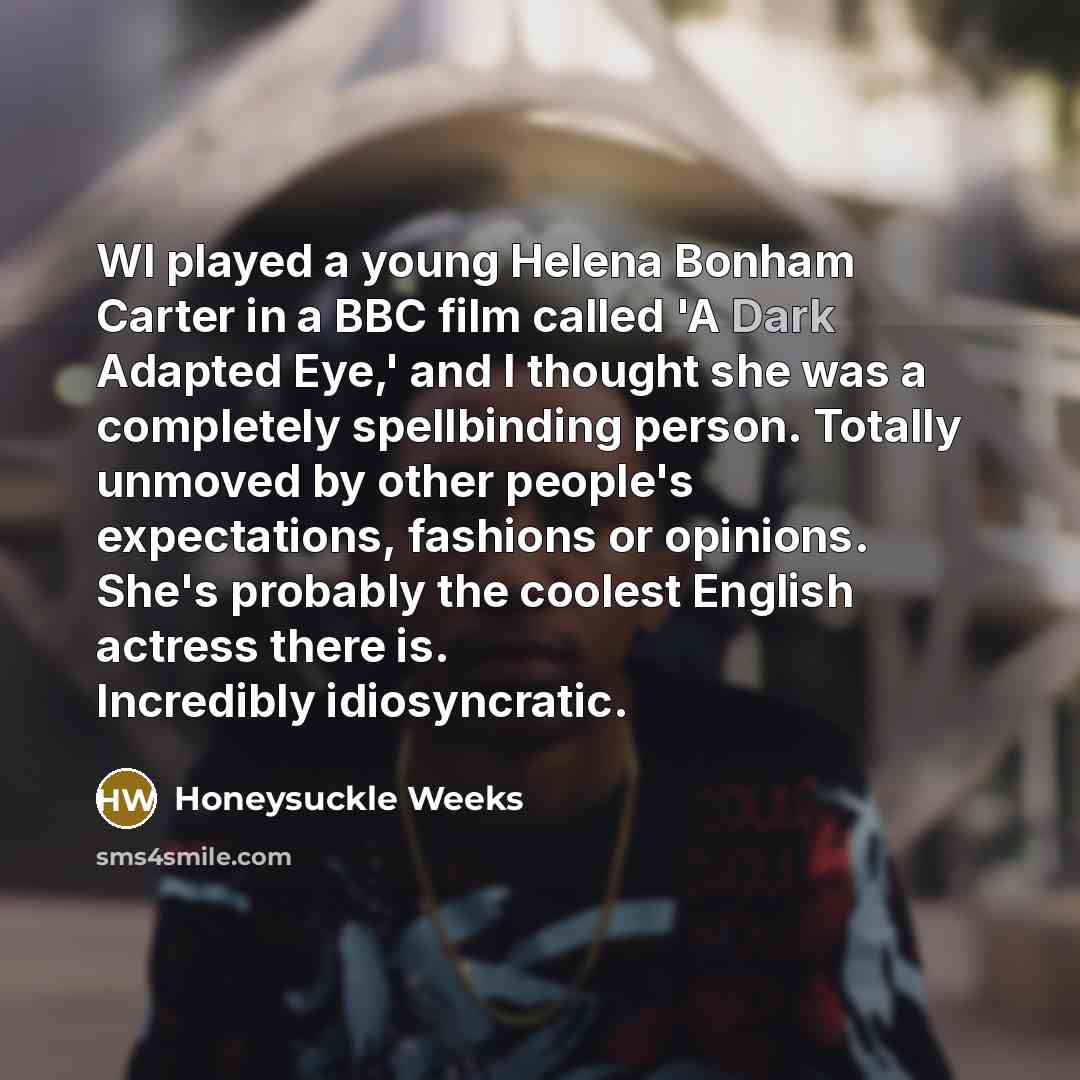 “WI played a young Helena Bonham Carter in a BBC film called 'A Dark Adapted Eye,' and I thought she was a completely spellbinding person. Totally unmoved by other people's expectations, fashions or opinions. She's probably the coolest English actress there is. Incredibly idiosyncratic.” quote by Honeysuckle Weeks
