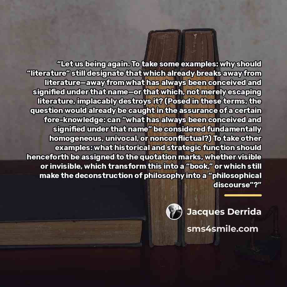“Let us being again. To take some examples: why should “literature” still designate that which already breaks away from literature—away from what has always been conceived and signified under that name—or that which, not merely escaping literature, implacably destroys it? (Posed in these terms, the…” quote by Jacques Derrida