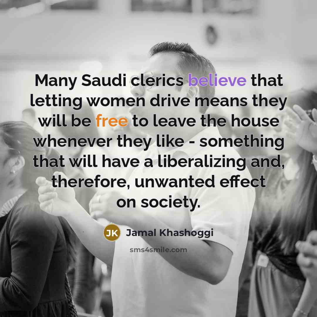 “Many Saudi clerics believe that letting women drive means they will be free to leave the house whenever they like - something that will have a liberalizing and, therefore, unwanted effect on society.” quote by Jamal Khashoggi