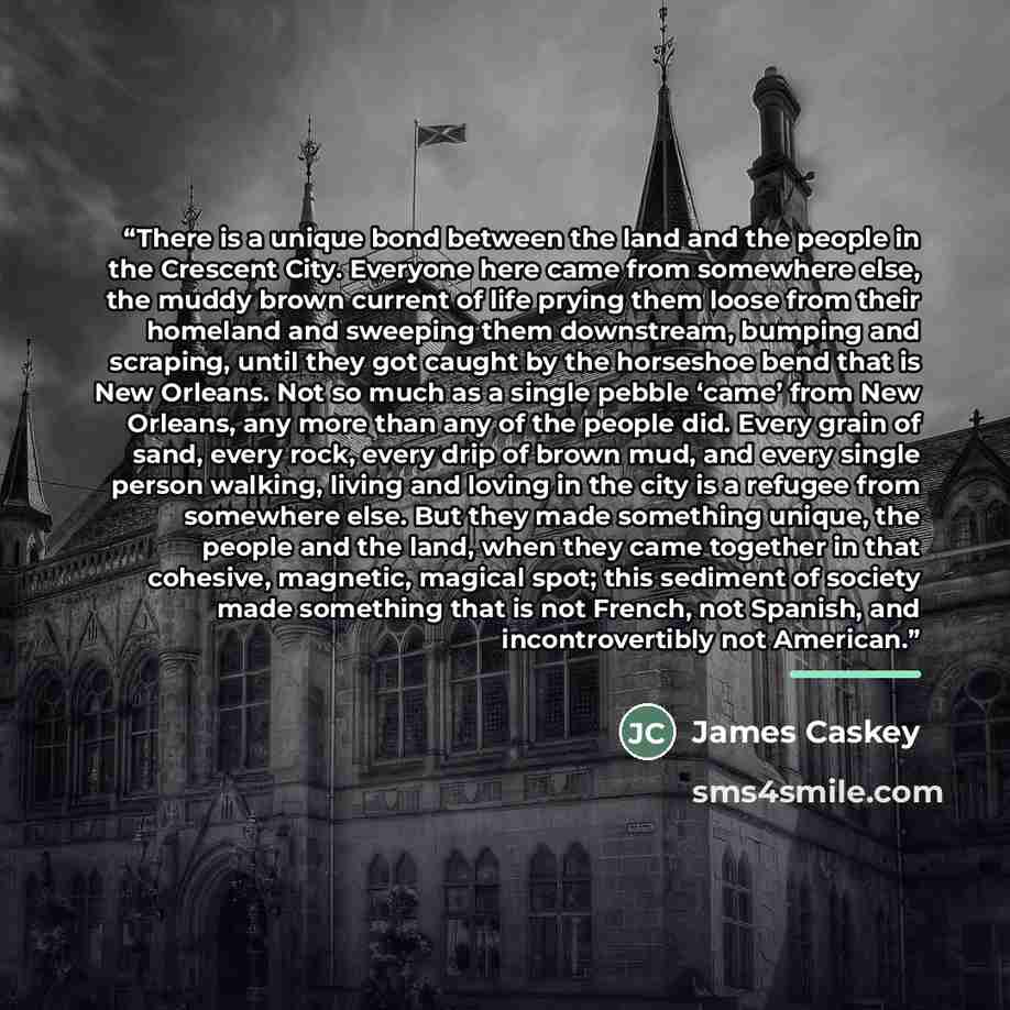 “There is a unique bond between the land and the people in the Crescent City. Everyone here came from somewhere else, the muddy brown current of life prying them loose from their homeland and sweeping them downstream, bumping and scraping, until they got caught by the horseshoe bend that is New…” quote by James Caskey