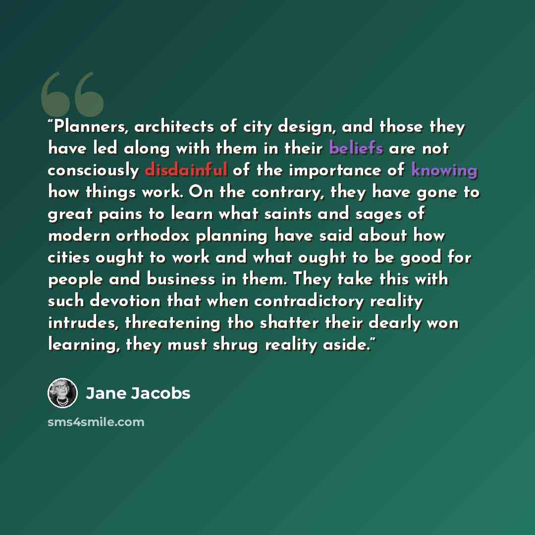 “Planners, architects of city design, and those they have led along with them in their beliefs are not consciously disdainful of the importance of knowing how things work. On the contrary, they have gone to great pains to learn what saints and sages of modern orthodox planning have said about how…” quote by Jane Jacobs