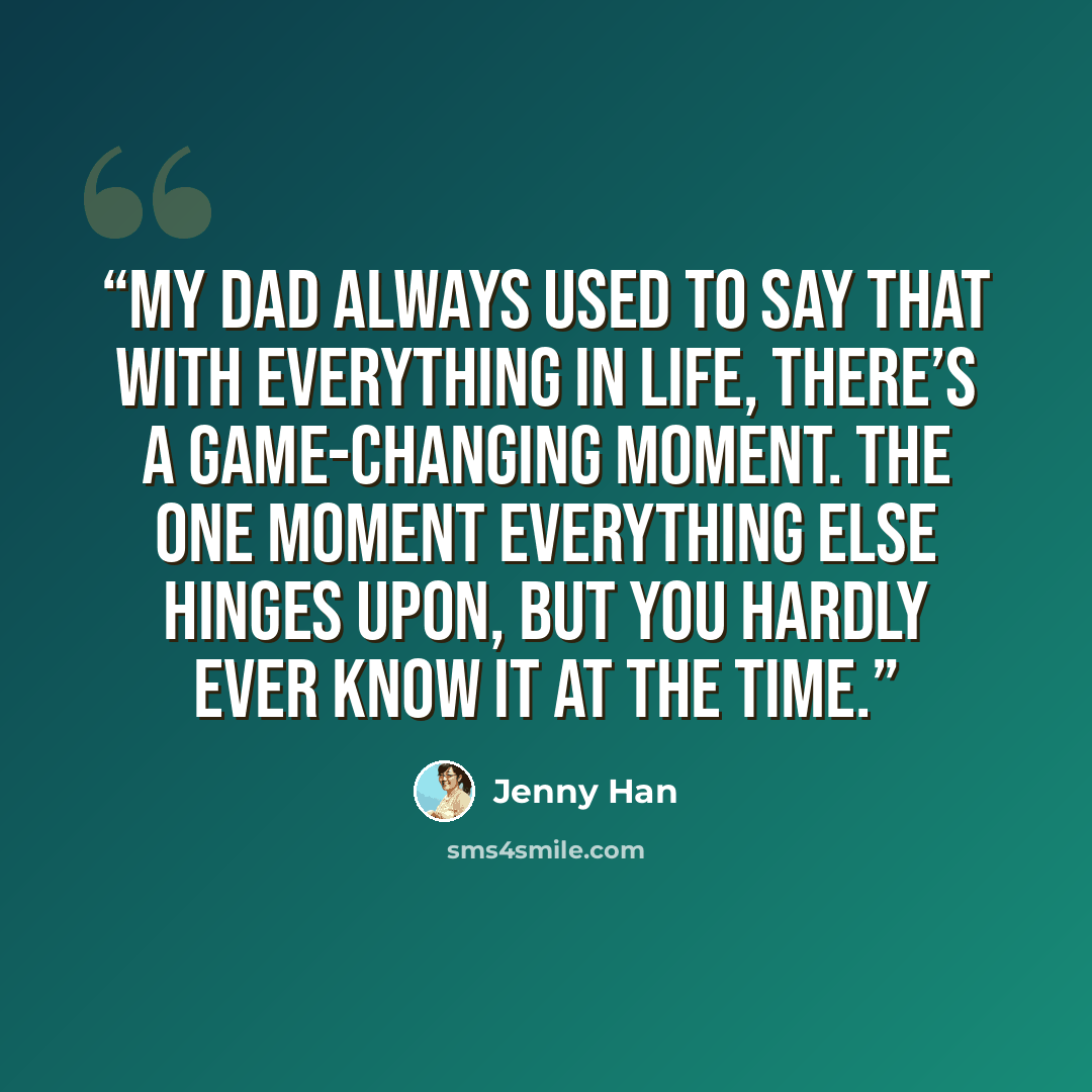 “My dad always used to say that with everything in life, there’s a game-changing moment. The one moment everything else hinges upon, but you hardly ever know it at the time.” quote by Jenny Han
