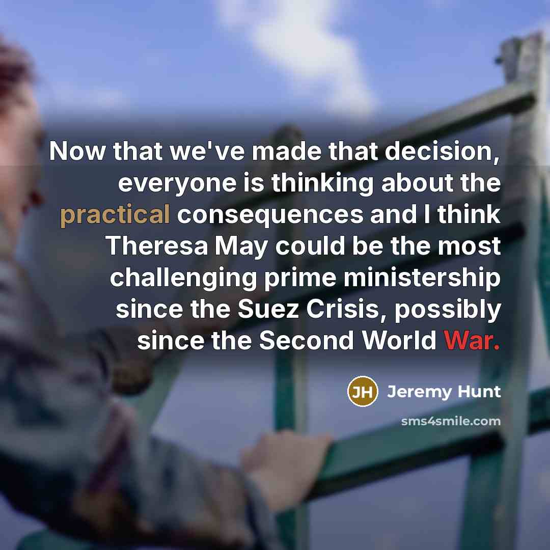 “Now that we've made that decision, everyone is thinking about the practical consequences and I think Theresa May could be the most challenging prime ministership since the Suez Crisis, possibly since the Second World War.” quote by Jeremy Hunt
