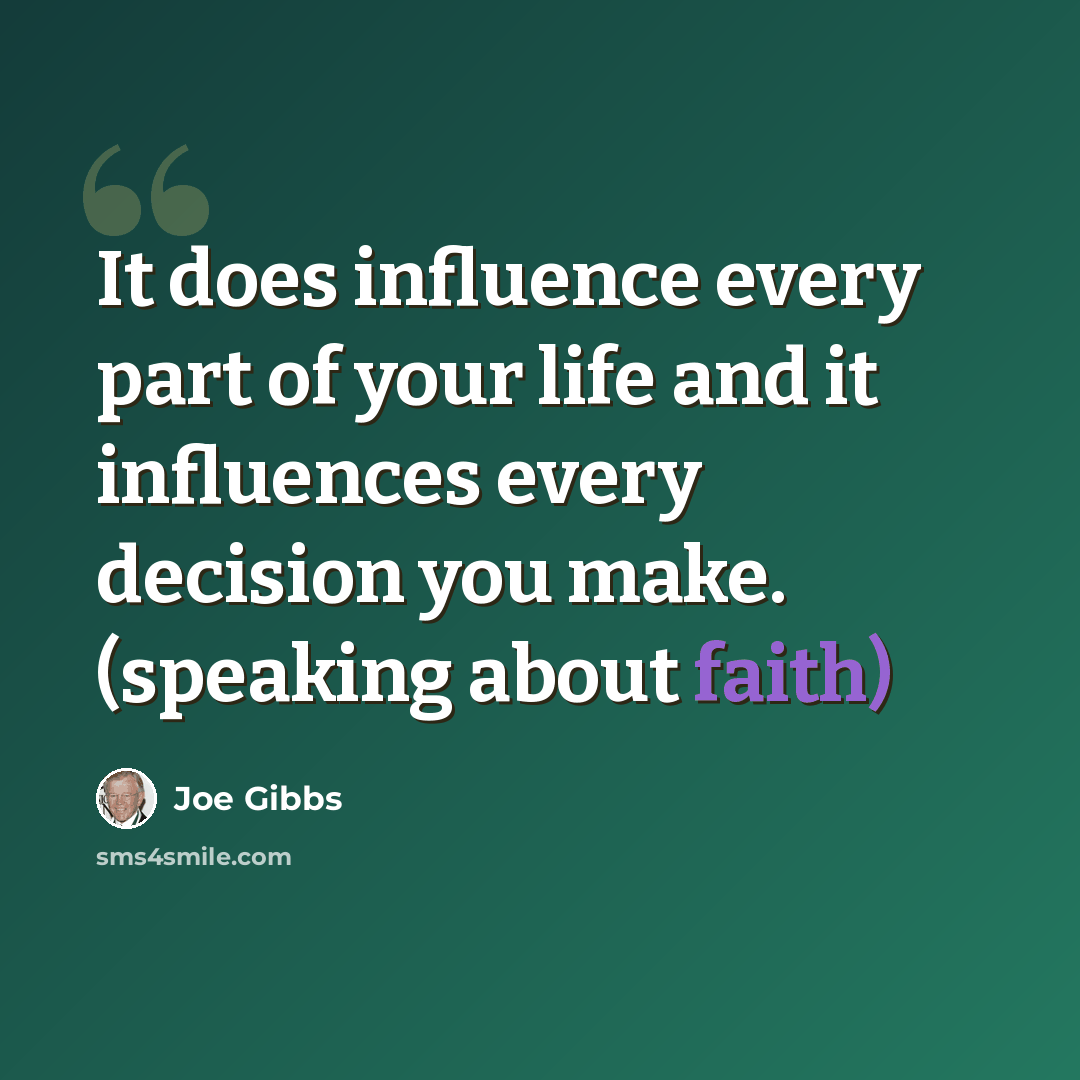 “It does influence every part of your life and it influences every decision you make. (speaking about faith)” quote by Joe Gibbs