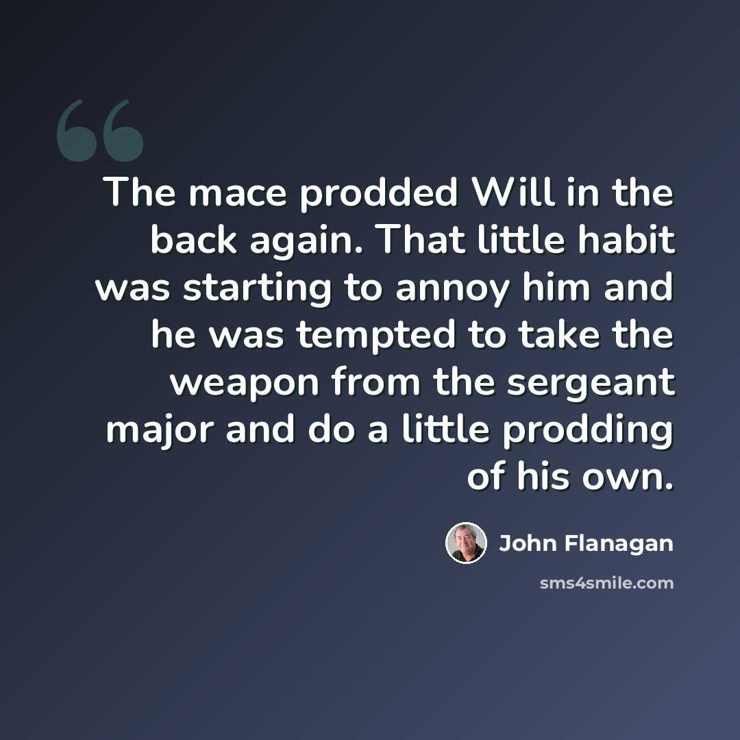 “The mace prodded Will in the back again. That little habit was starting to annoy him and he was tempted to take the weapon from the sergeant major and do a little prodding of his own.” quote by John Flanagan