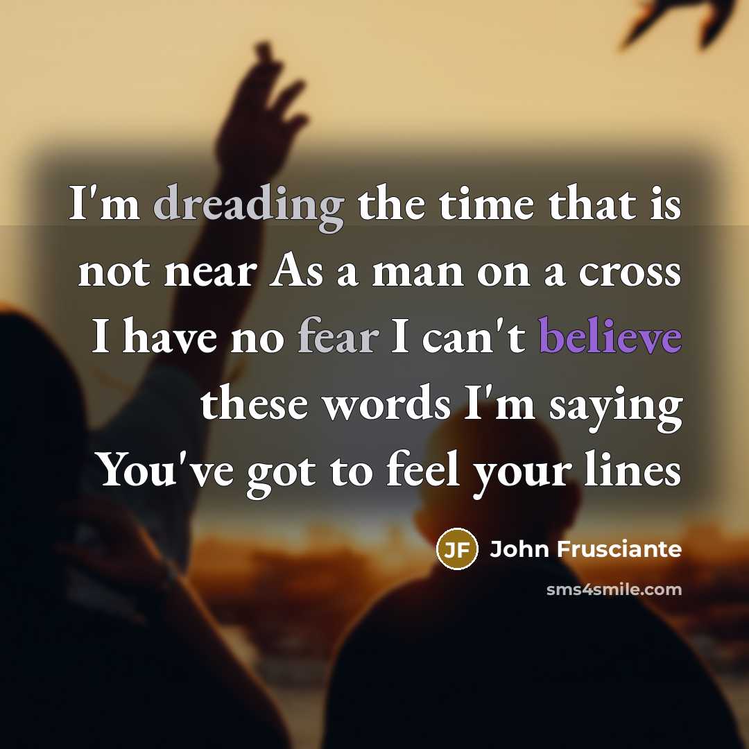 “I'm dreading the time that is not near As a man on a cross I have no fear I can't believe these words I'm saying You've got to feel your lines” quote by John Frusciante