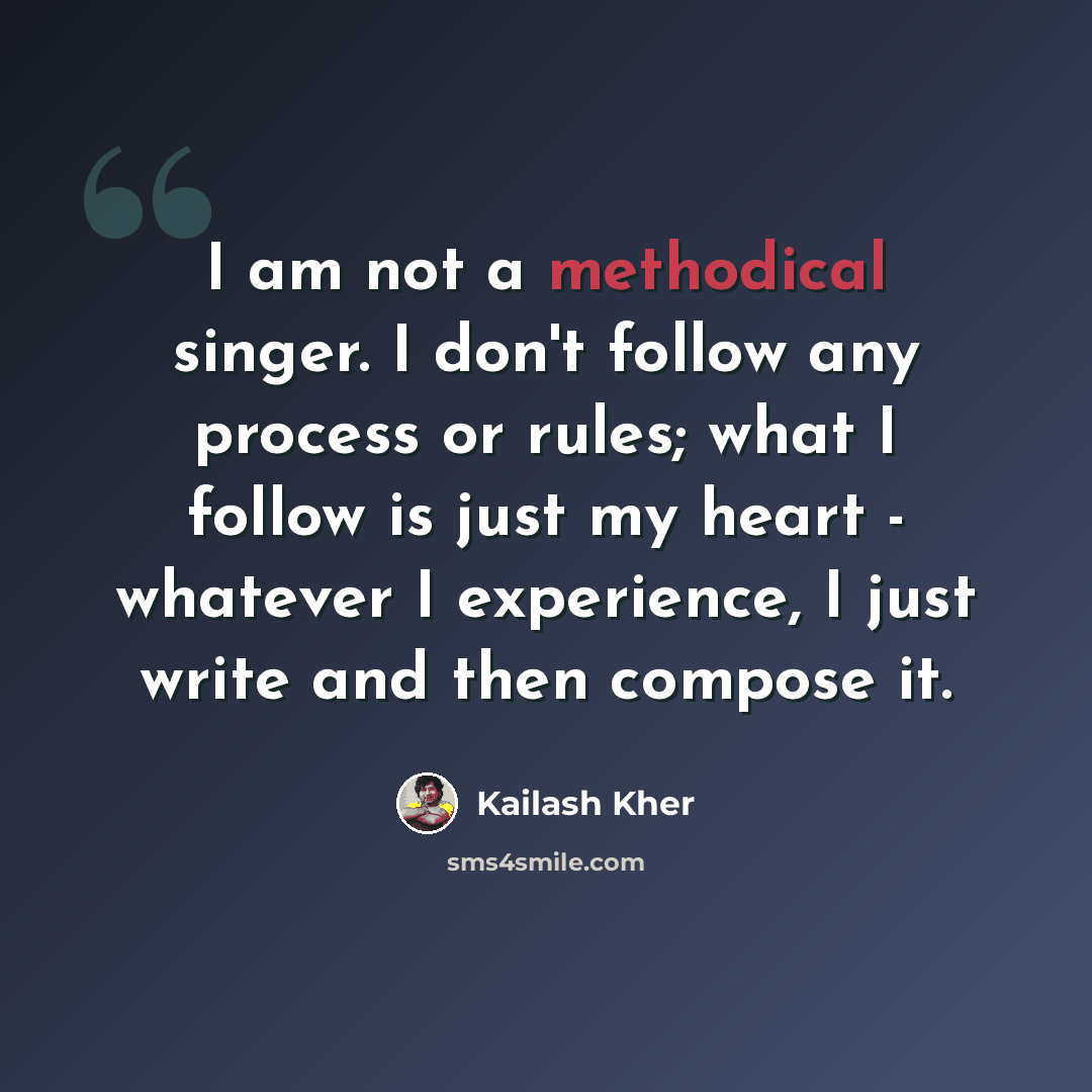 “I am not a methodical singer. I don't follow any process or rules; what I follow is just my heart - whatever I experience, I just write and then compose it.” quote by Kailash Kher