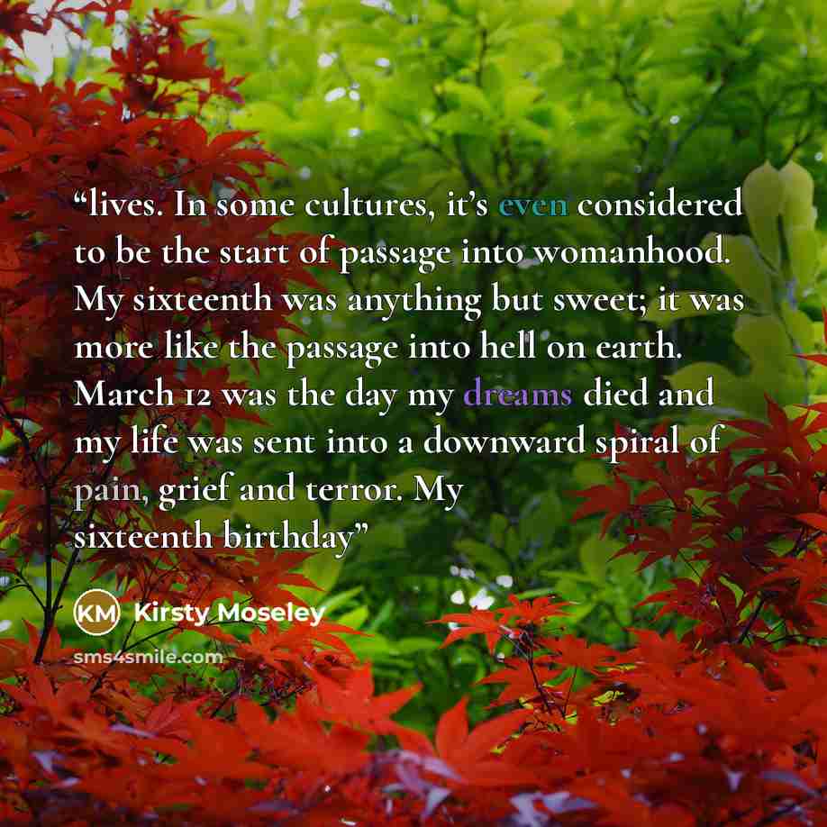 “lives. In some cultures, it’s even considered to be the start of passage into womanhood. My sixteenth was anything but sweet; it was more like the passage into hell on earth. March 12 was the day my dreams died and my life was sent into a downward spiral of pain, grief and terror. My sixteenth…” quote by Kirsty Moseley