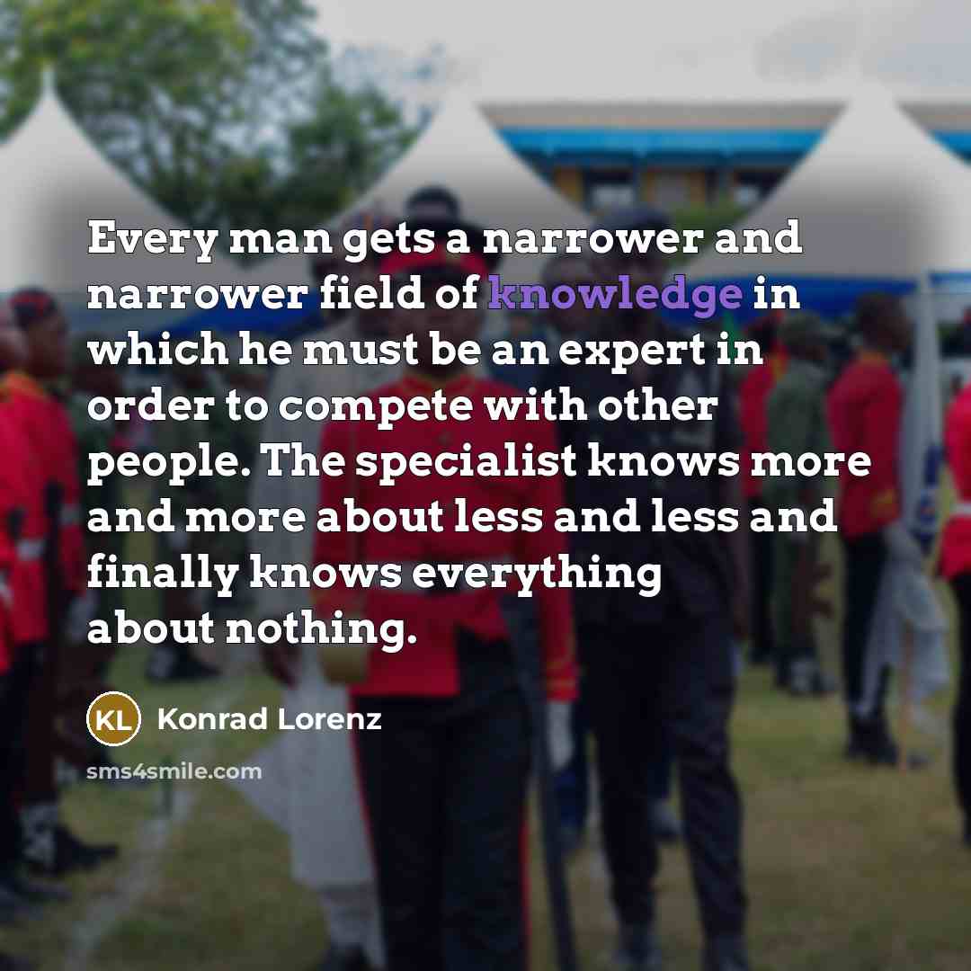 “Every man gets a narrower and narrower field of knowledge in which he must be an expert in order to compete with other people. The specialist knows more and more about less and less and finally knows everything about nothing.” quote by Konrad Lorenz