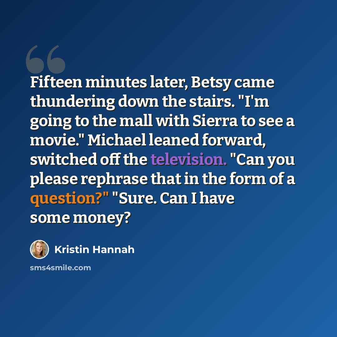 “Fifteen minutes later, Betsy came thundering down the stairs. "I'm going to the mall with Sierra to see a movie." Michael leaned forward, switched off the television. "Can you please rephrase that in the form of a question?" "Sure. Can I have some money?” quote by Kristin Hannah