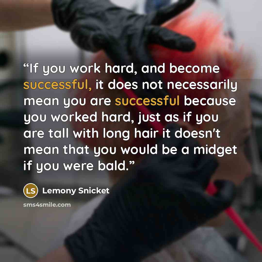 “If you work hard, and become successful, it does not necessarily mean you are successful because you worked hard, just as if you are tall with long hair it doesn't mean that you would be a midget if you were bald.” quote by Lemony Snicket