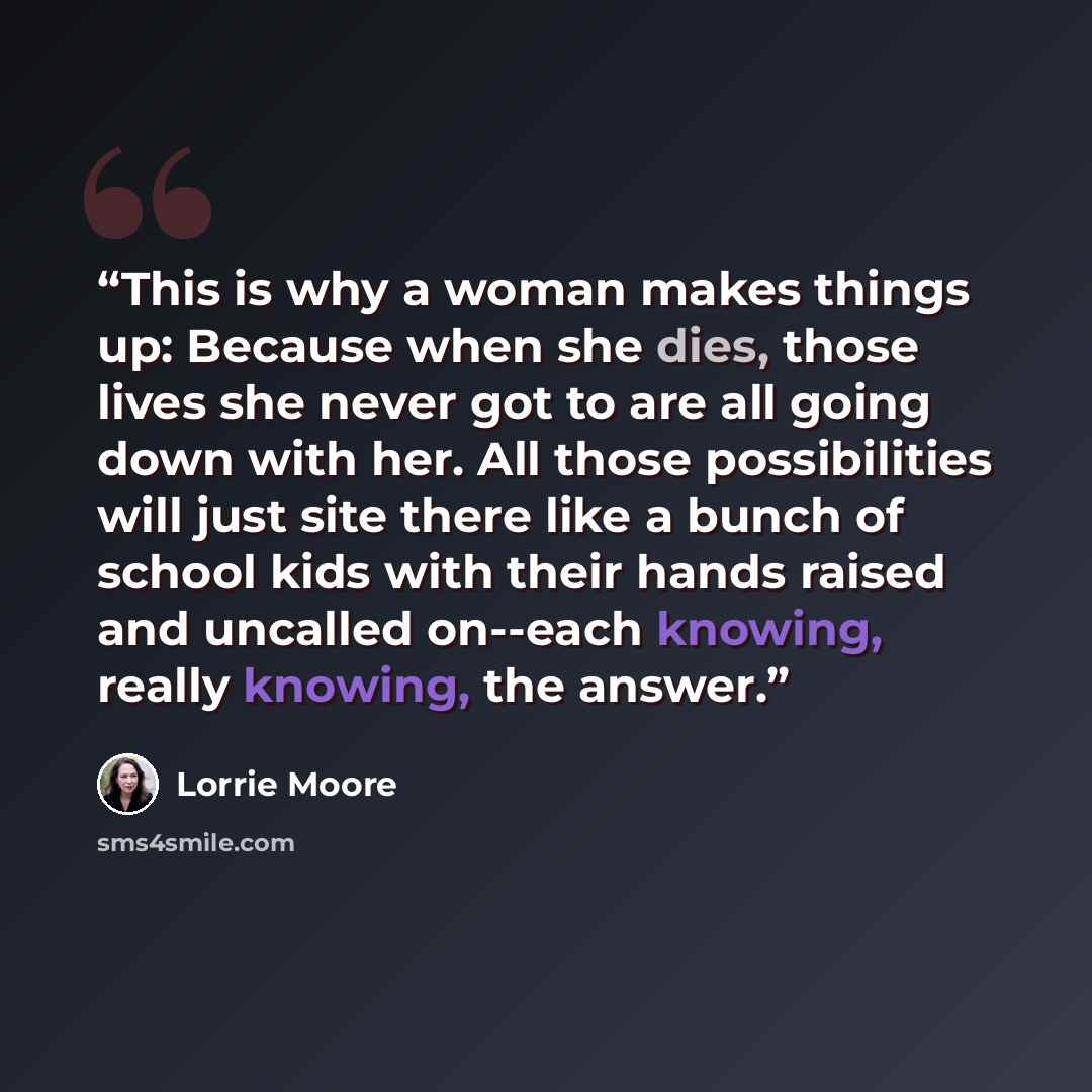 “This is why a woman makes things up: Because when she dies, those lives she never got to are all going down with her. All those possibilities will just site there like a bunch of school kids with their hands raised and uncalled on--each knowing, really knowing, the answer.” quote by Lorrie Moore