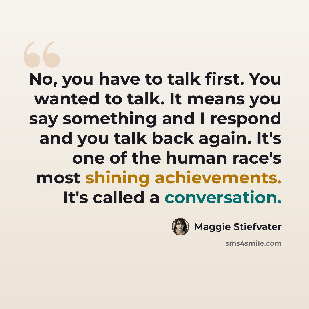 “No, you have to talk first. You wanted to talk. It means you say something and I respond and you talk back again. It's one of the human race's most shining achievements. It's called a conversation.” quote by Maggie Stiefvater