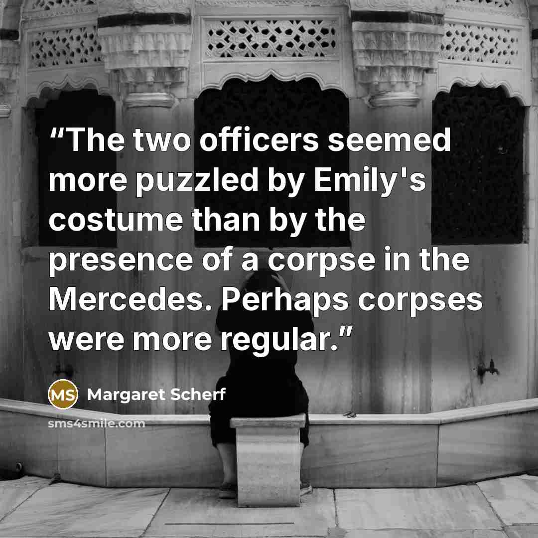 “The two officers seemed more puzzled by Emily's costume than by the presence of a corpse in the Mercedes. Perhaps corpses were more regular.” quote by Margaret Scherf
