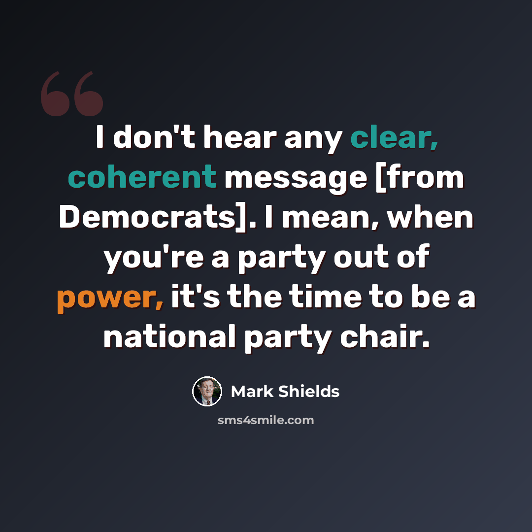“I don't hear any clear, coherent message [from Democrats]. I mean, when you're a party out of power, it's the time to be a national party chair.” quote by Mark Shields