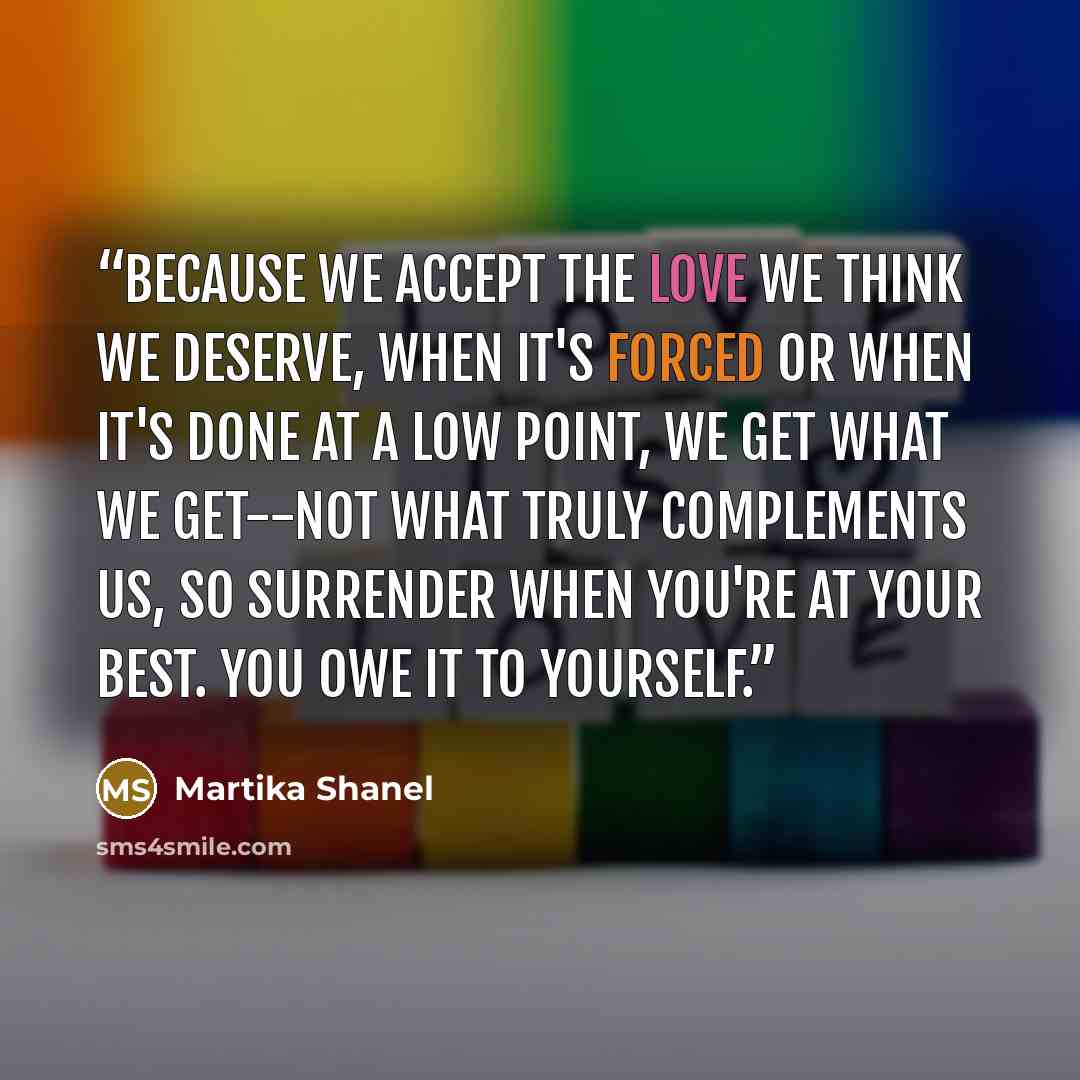 “Because we accept the love we think we deserve, when it's forced or when it's done at a low point, we get what we get--not what truly complements us, so surrender when you're at your best. You owe it to yourself.” quote by Martika Shanel
