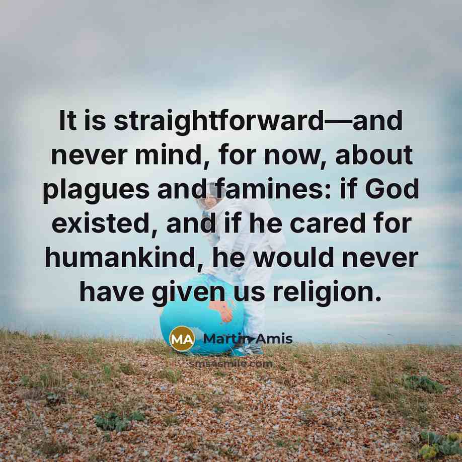 “It is straightforward—and never mind, for now, about plagues and famines: if God existed, and if he cared for humankind, he would never have given us religion.” quote by Martin Amis