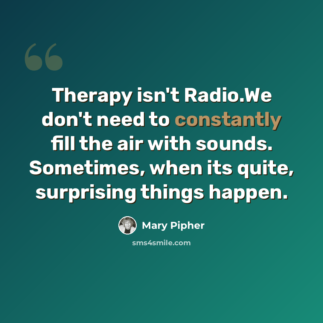 “Therapy isn't Radio.We don't need to constantly fill the air with sounds. Sometimes, when its quite, surprising things happen.” quote by Mary Pipher