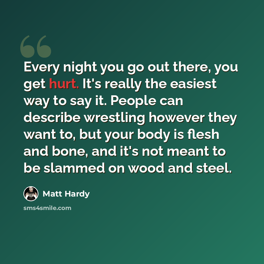 “Every night you go out there, you get hurt. It's really the easiest way to say it. People can describe wrestling however they want to, but your body is flesh and bone, and it's not meant to be slammed on wood and steel.” quote by Matt Hardy