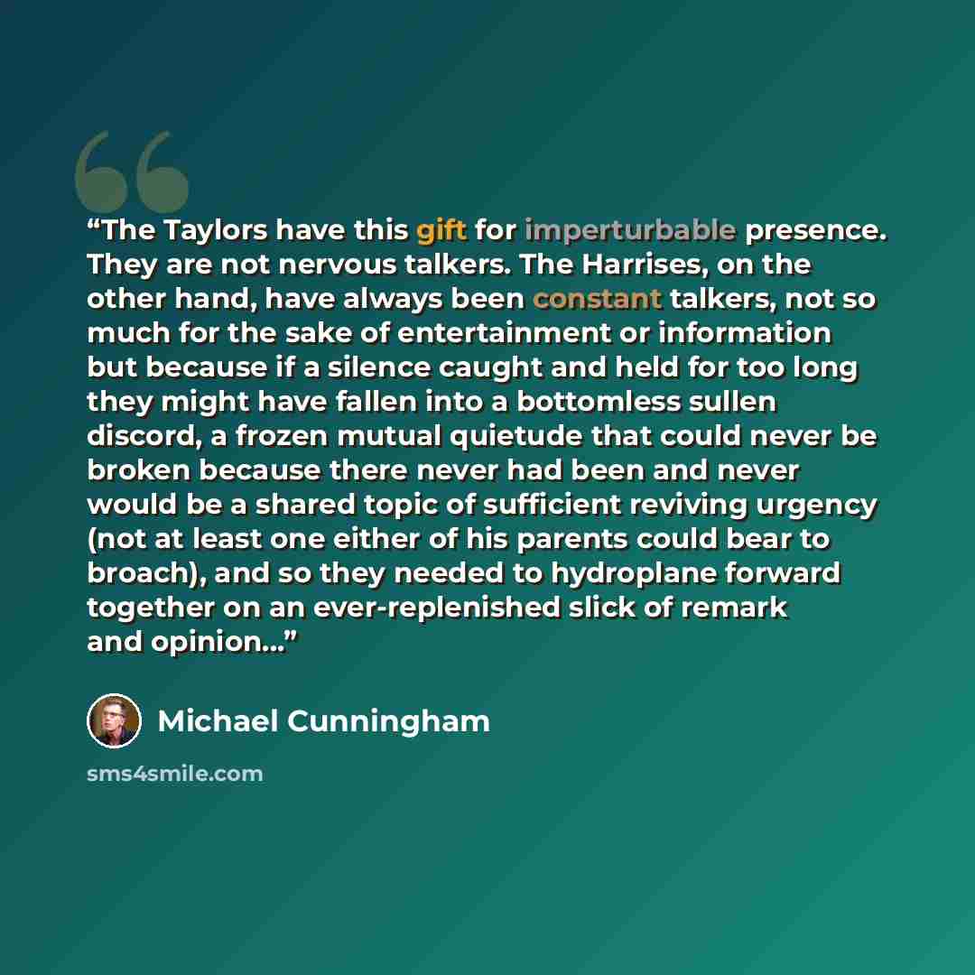 “The Taylors have this gift for imperturbable presence. They are not nervous talkers. The Harrises, on the other hand, have always been constant talkers, not so much for the sake of entertainment or information but because if a silence caught and held for too long they might have fallen into a…” quote by Michael Cunningham