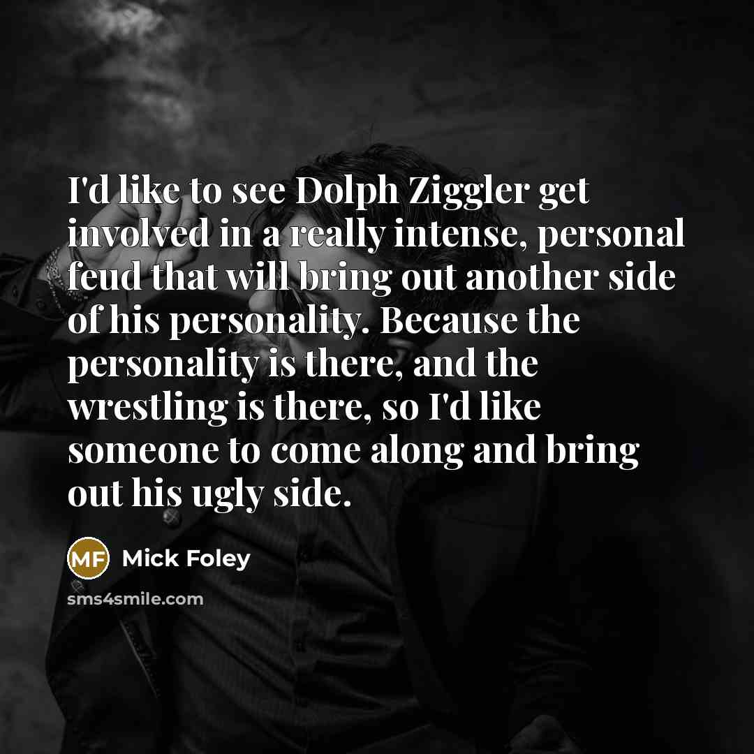 “I'd like to see Dolph Ziggler get involved in a really intense, personal feud that will bring out another side of his personality. Because the personality is there, and the wrestling is there, so I'd like someone to come along and bring out his ugly side.” quote by Mick Foley