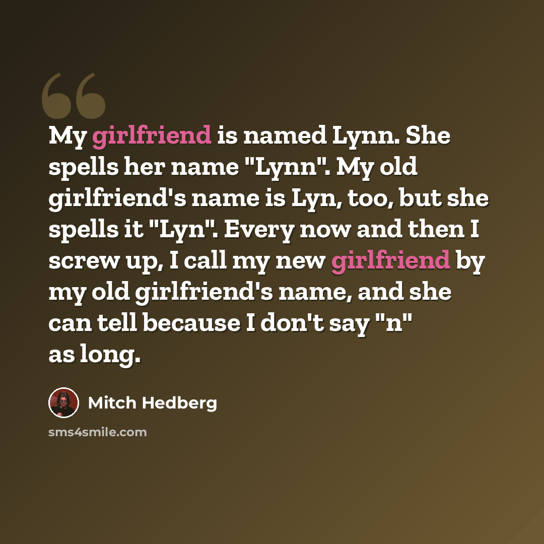 “My girlfriend is named Lynn. She spells her name "Lynn". My old girlfriend's name is Lyn, too, but she spells it "Lyn". Every now and then I screw up, I call my new girlfriend by my old girlfriend's name, and she can tell because I don't say "n" as long.” quote by Mitch Hedberg