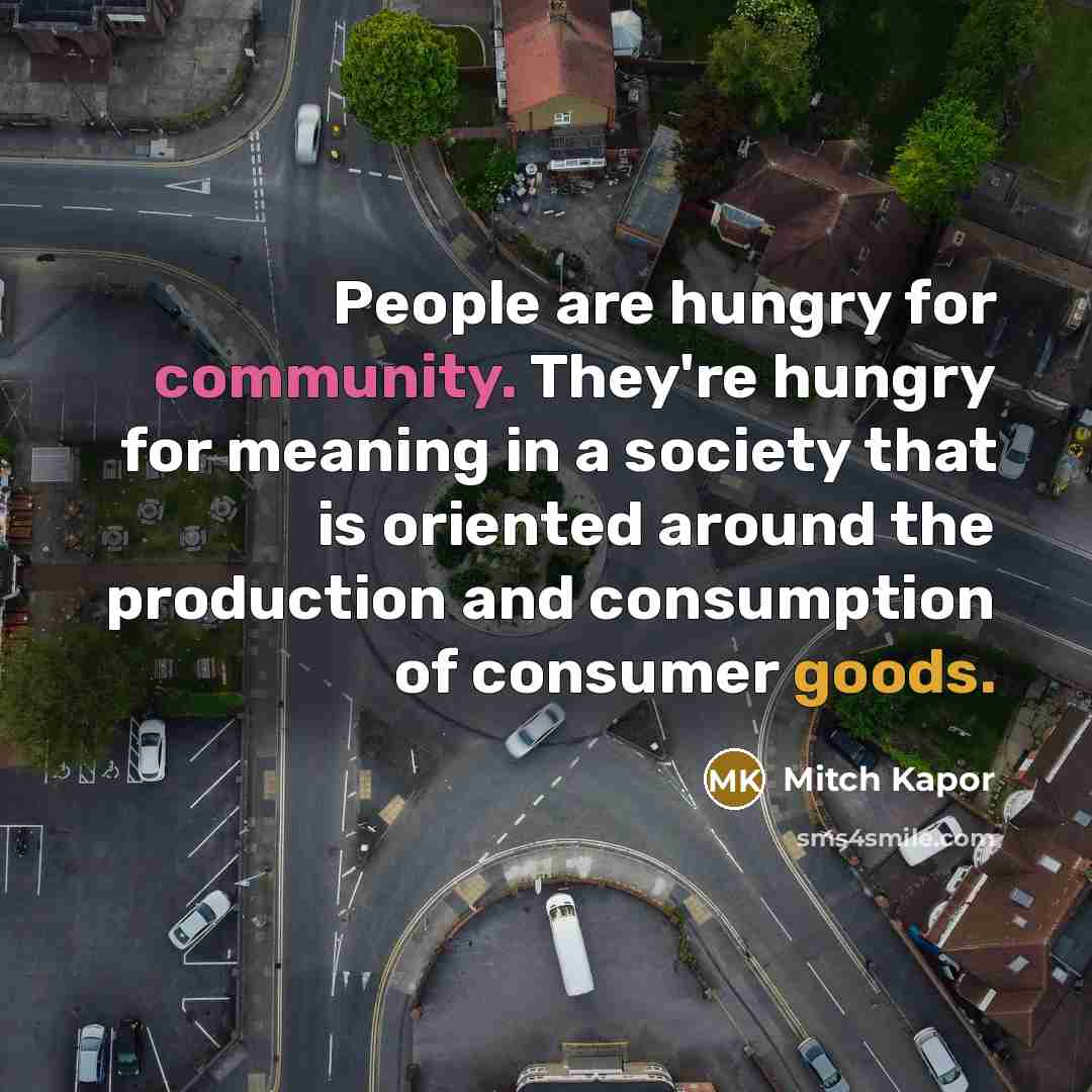 “People are hungry for community. They're hungry for meaning in a society that is oriented around the production and consumption of consumer goods.” quote by Mitch Kapor