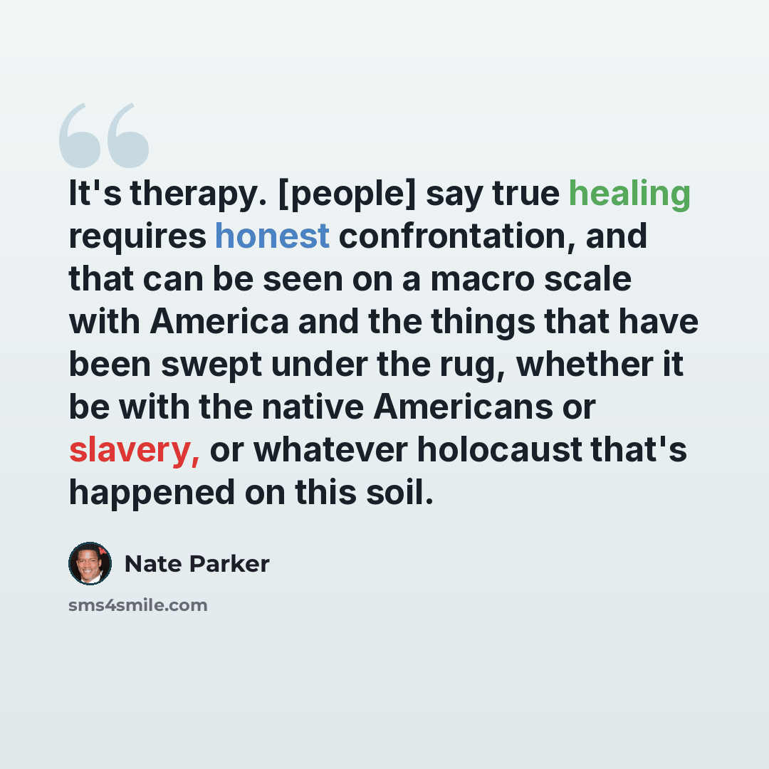 “It's therapy. [people] say true healing requires honest confrontation, and that can be seen on a macro scale with America and the things that have been swept under the rug, whether it be with the native Americans or slavery, or whatever holocaust that's happened on this soil.” quote by Nate Parker