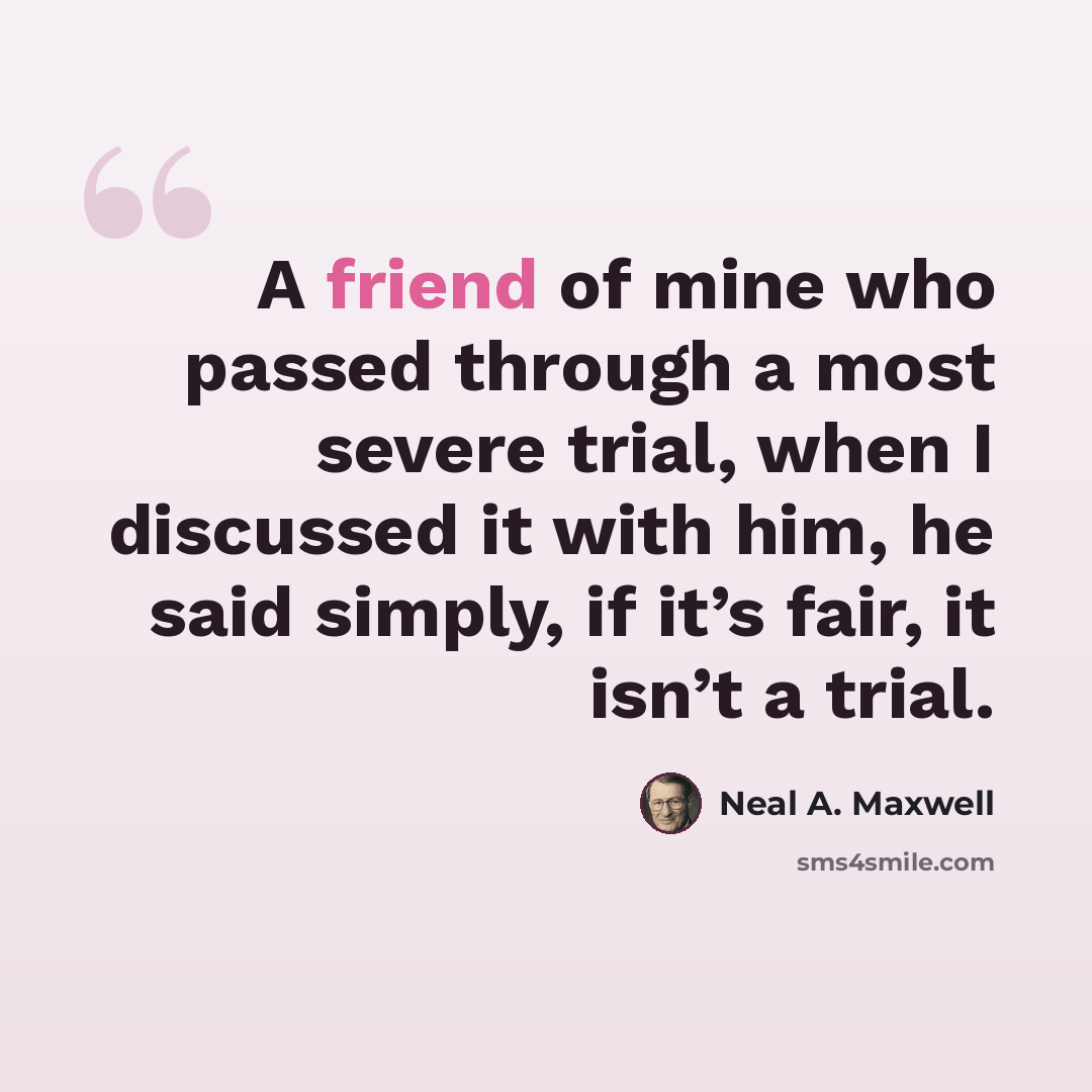 “A friend of mine who passed through a most severe trial, when I discussed it with him, he said simply, if it’s fair, it isn’t a trial.” quote by Neal A. Maxwell