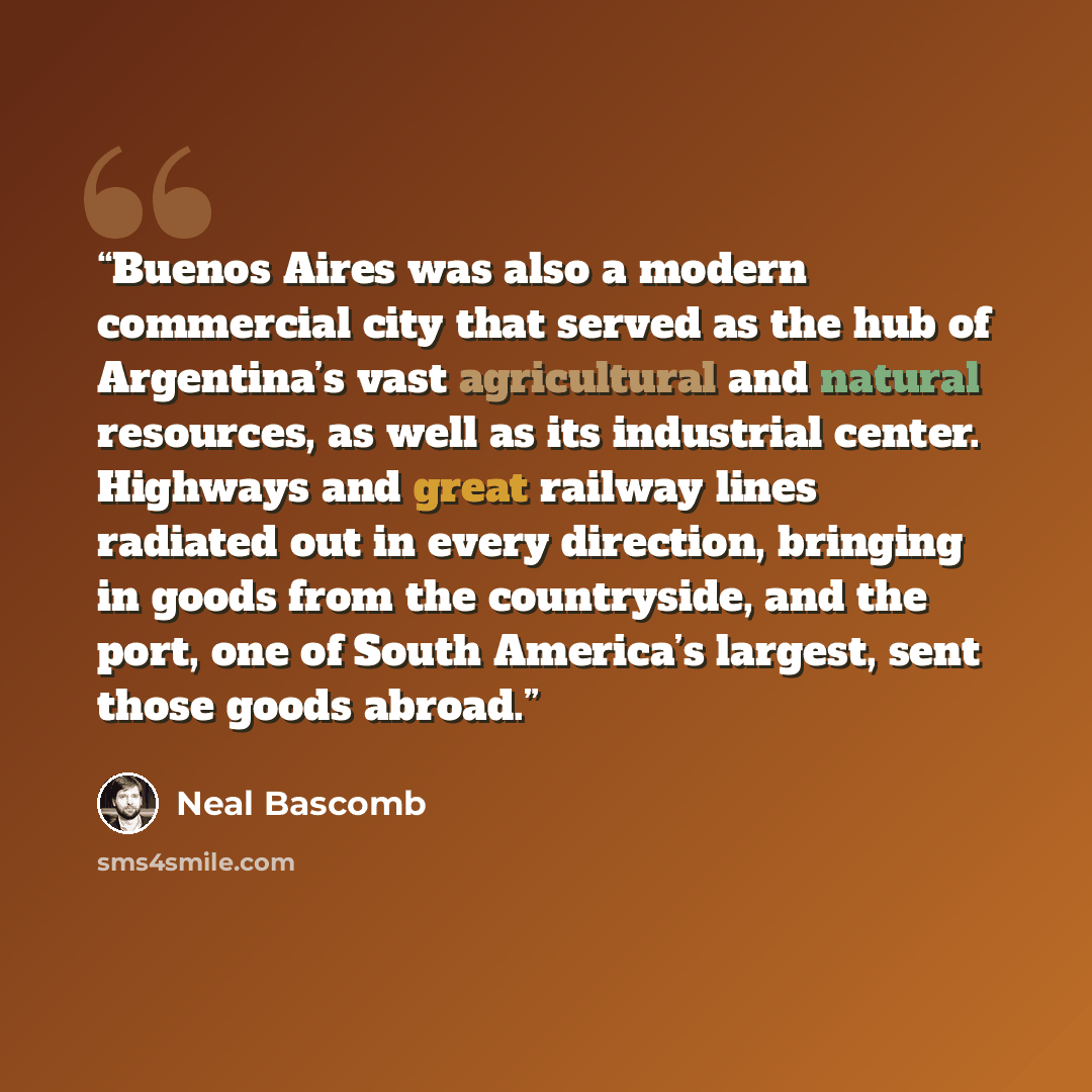 “Buenos Aires was also a modern commercial city that served as the hub of Argentina’s vast agricultural and natural resources, as well as its industrial center. Highways and great railway lines radiated out in every direction, bringing in goods from the countryside, and the port, one of South…” quote by Neal Bascomb