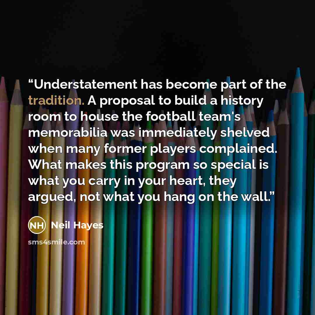 “Understatement has become part of the tradition. A proposal to build a history room to house the football team's memorabilia was immediately shelved when many former players complained. What makes this program so special is what you carry in your heart, they argued, not what you hang on the wall.” quote by Neil Hayes