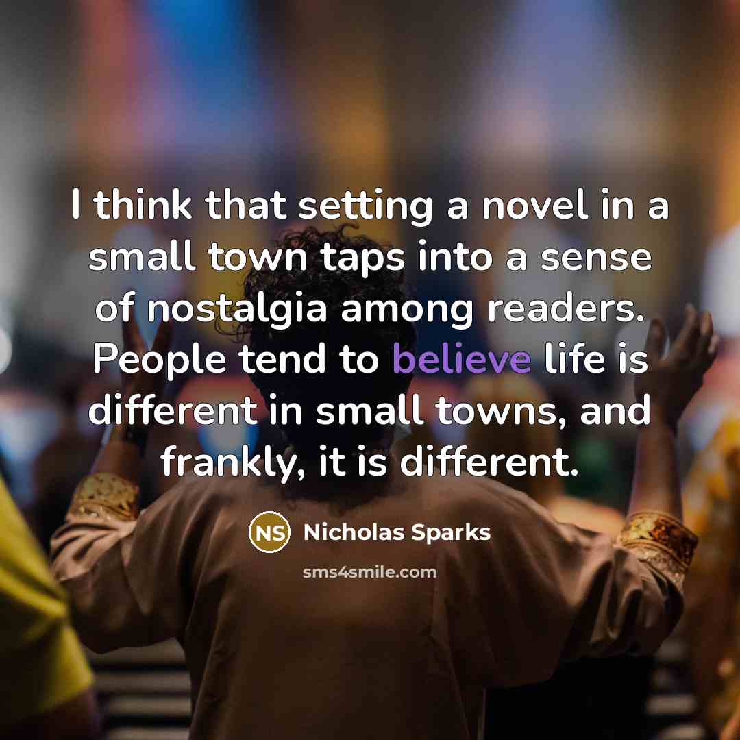 “I think that setting a novel in a small town taps into a sense of nostalgia among readers. People tend to believe life is different in small towns, and frankly, it is different.” quote by Nicholas Sparks