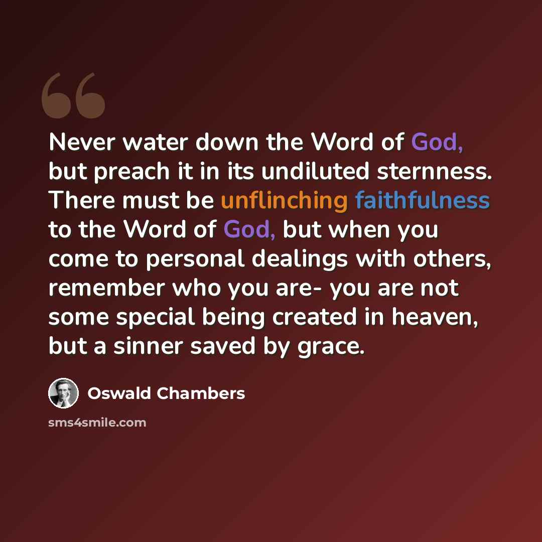“Never water down the Word of God, but preach it in its undiluted sternness. There must be unflinching faithfulness to the Word of God, but when you come to personal dealings with others, remember who you are- you are not some special being created in heaven, but a sinner saved by grace.” quote by Oswald Chambers
