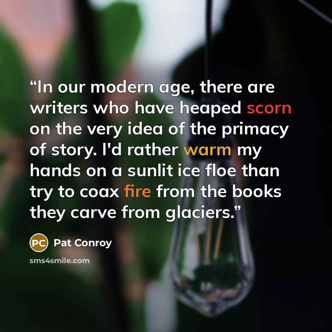 “In our modern age, there are writers who have heaped scorn on the very idea of the primacy of story. I'd rather warm my hands on a sunlit ice floe than try to coax fire from the books they carve from glaciers.” quote by Pat Conroy