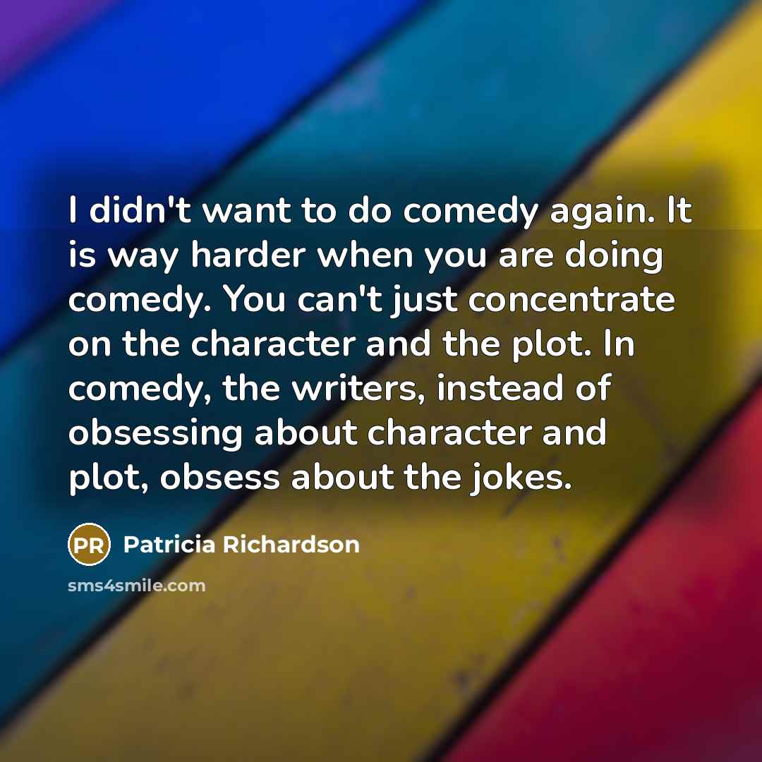 “I didn't want to do comedy again. It is way harder when you are doing comedy. You can't just concentrate on the character and the plot. In comedy, the writers, instead of obsessing about character and plot, obsess about the jokes.” quote by Patricia Richardson