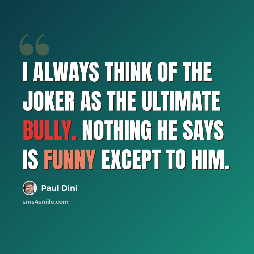 “I always think of the Joker as the ultimate bully. Nothing he says is funny except to him.” quote by Paul Dini