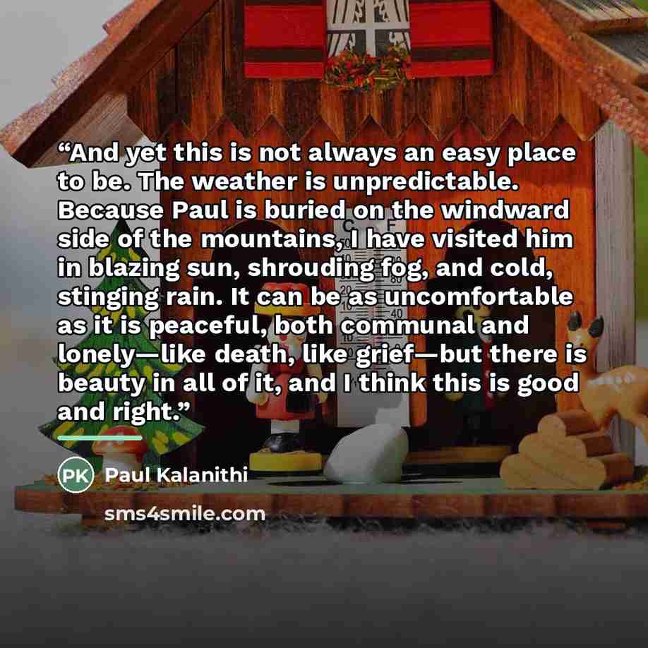 “And yet this is not always an easy place to be. The weather is unpredictable. Because Paul is buried on the windward side of the mountains, I have visited him in blazing sun, shrouding fog, and cold, stinging rain. It can be as uncomfortable as it is peaceful, both communal and lonely—like death…” quote by Paul Kalanithi