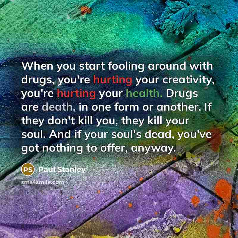 “When you start fooling around with drugs, you're hurting your creativity, you're hurting your health. Drugs are death, in one form or another. If they don't kill you, they kill your soul. And if your soul's dead, you've got nothing to offer, anyway.” quote by Paul Stanley