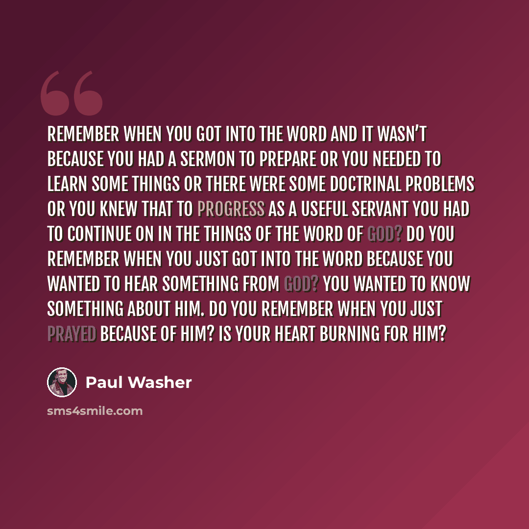 “Remember when you got into the word and it wasn’t because you had a sermon to prepare or you needed to learn some things or there were some doctrinal problems or you knew that to progress as a useful servant you had to continue on in the things of the word of God? Do you remember when you just got…” quote by Paul Washer