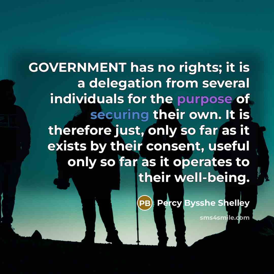 “GOVERNMENT has no rights; it is a delegation from several individuals for the purpose of securing their own. It is therefore just, only so far as it exists by their consent, useful only so far as it operates to their well-being.” quote by Percy Bysshe Shelley