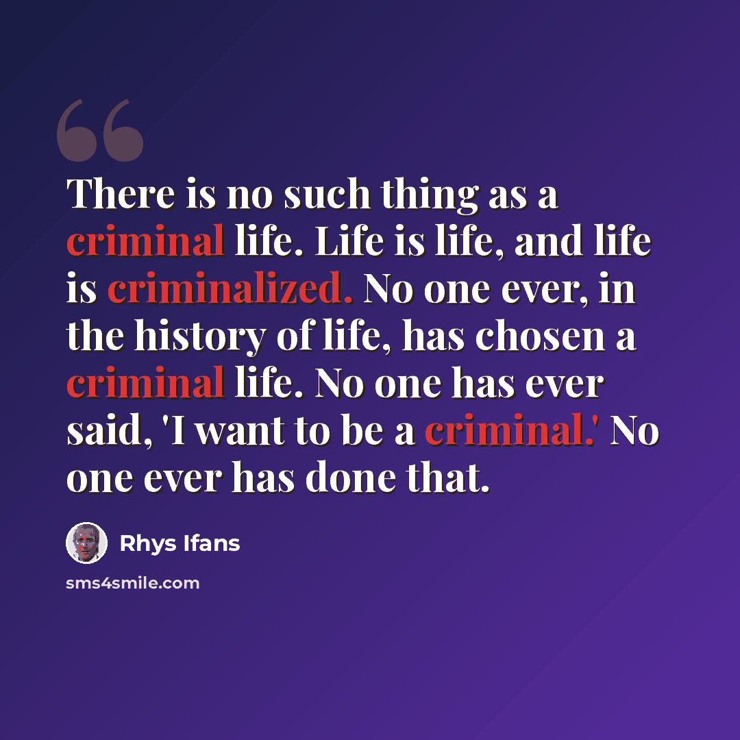 “There is no such thing as a criminal life. Life is life, and life is criminalized. No one ever, in the history of life, has chosen a criminal life. No one has ever said, 'I want to be a criminal.' No one ever has done that.” quote by Rhys Ifans